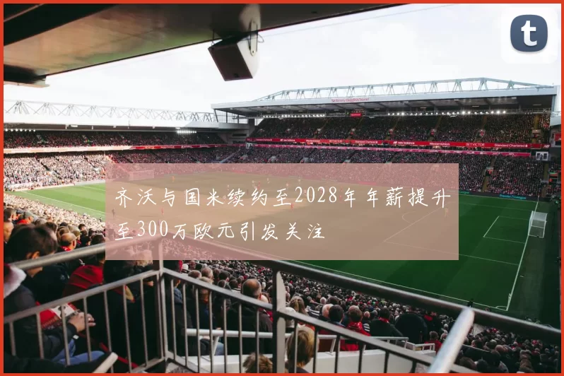 齐沃与国米续约至2028年年薪提升至300万欧元引发关注
