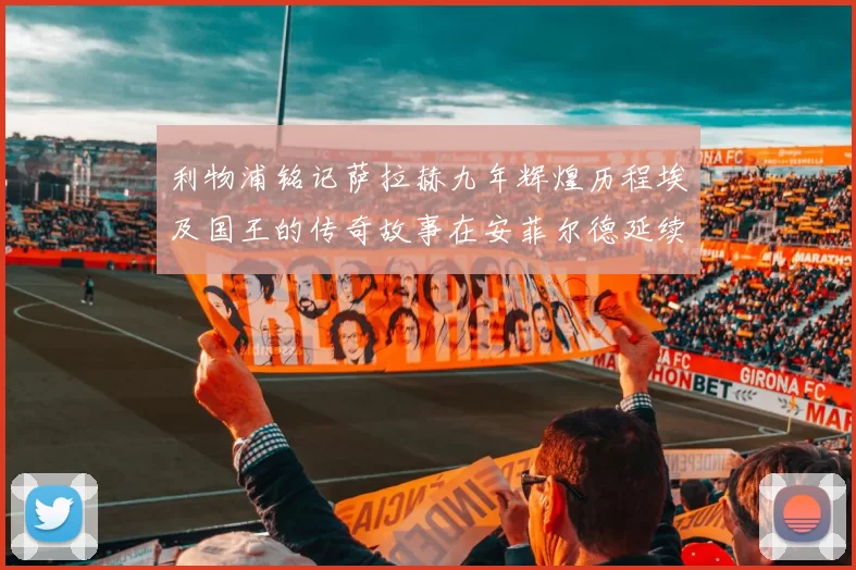 利物浦铭记萨拉赫九年辉煌历程埃及国王的传奇故事在安菲尔德延续