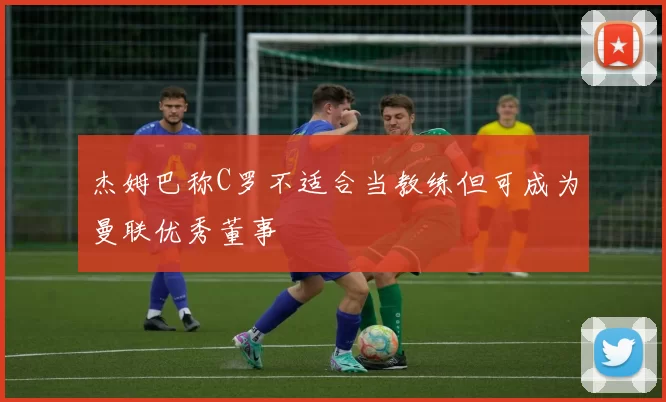 杰姆巴称C罗不适合当教练但可成为曼联优秀董事