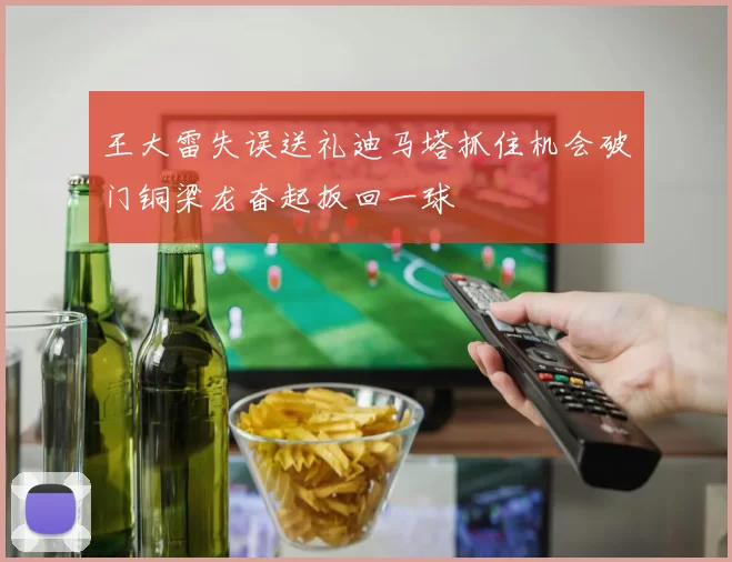 王大雷失误送礼迪马塔抓住机会破门铜梁龙奋起扳回一球