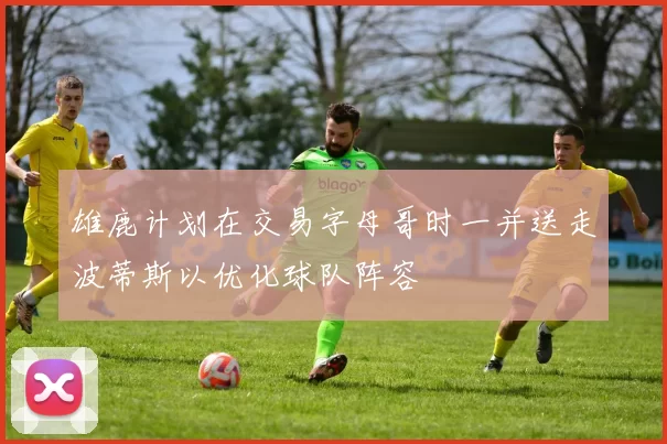 雄鹿计划在交易字母哥时一并送走波蒂斯以优化球队阵容