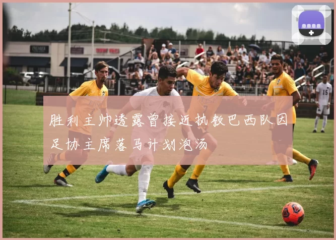 胜利主帅透露曾接近执教巴西队因足协主席落马计划泡汤