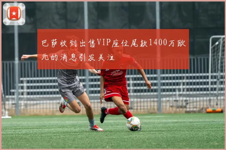 巴萨收到出售VIP座位尾款1400万欧元的消息引发关注