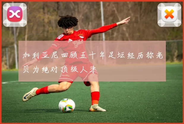加利亚尼回顾五十年足坛经历称老贝为绝对顶级人才