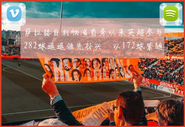 萨拉赫自利物浦首秀以来英超参与282球遥遥领先孙兴慜以172球紧随其后