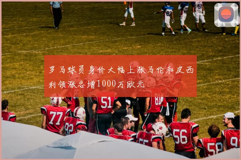 罗马球员身价大幅上涨马伦和皮西利领涨各增1000万欧元