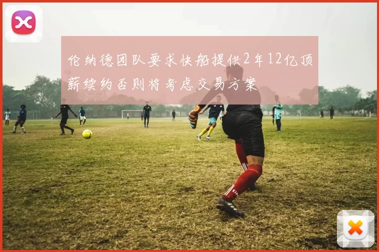 伦纳德团队要求快船提供2年12亿顶薪续约否则将考虑交易方案