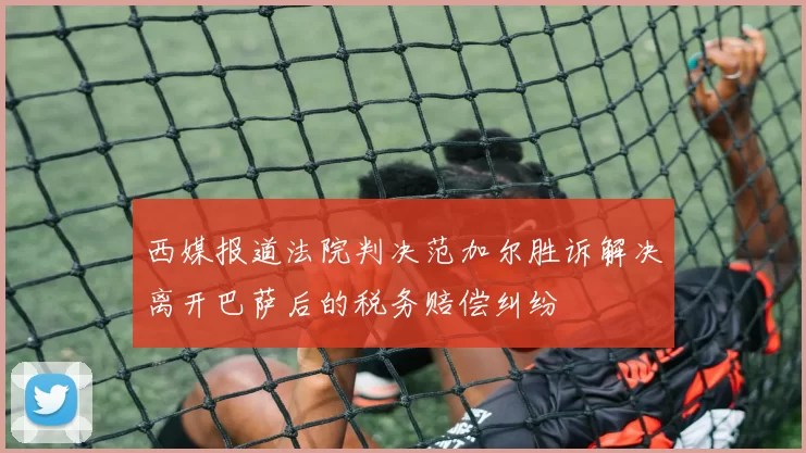 西媒报道法院判决范加尔胜诉解决离开巴萨后的税务赔偿纠纷