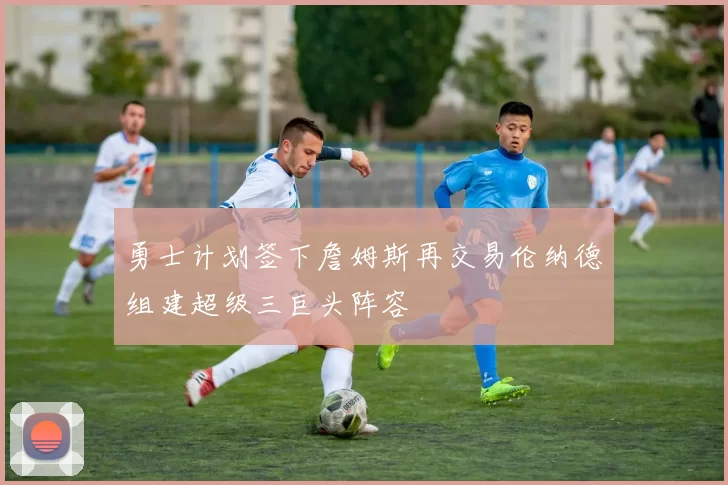 勇士计划签下詹姆斯再交易伦纳德组建超级三巨头阵容