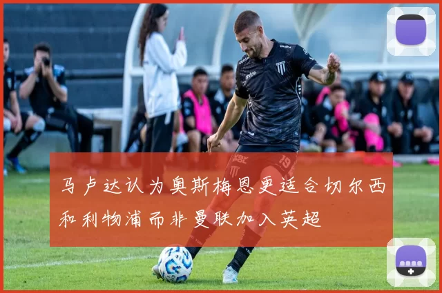 马卢达认为奥斯梅恩更适合切尔西和利物浦而非曼联加入英超