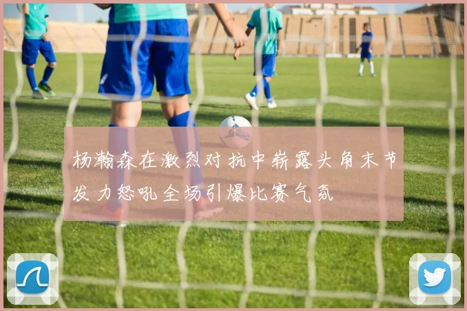 杨瀚森在激烈对抗中崭露头角末节发力怒吼全场引爆比赛气氛