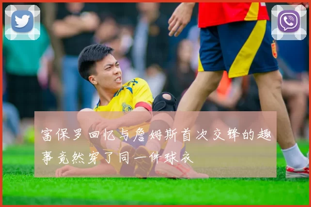 富保罗回忆与詹姆斯首次交锋的趣事竟然穿了同一件球衣