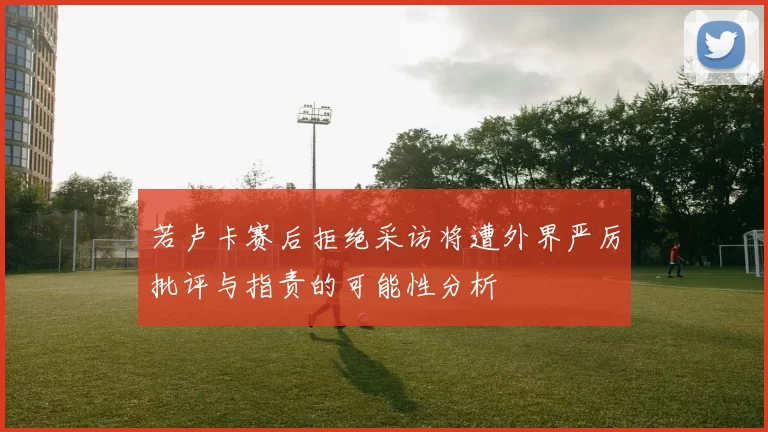 若卢卡赛后拒绝采访将遭外界严厉批评与指责的可能性分析