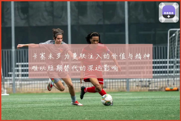 卡塞米罗为曼联注入的价值与精神难以短期替代的深远影响