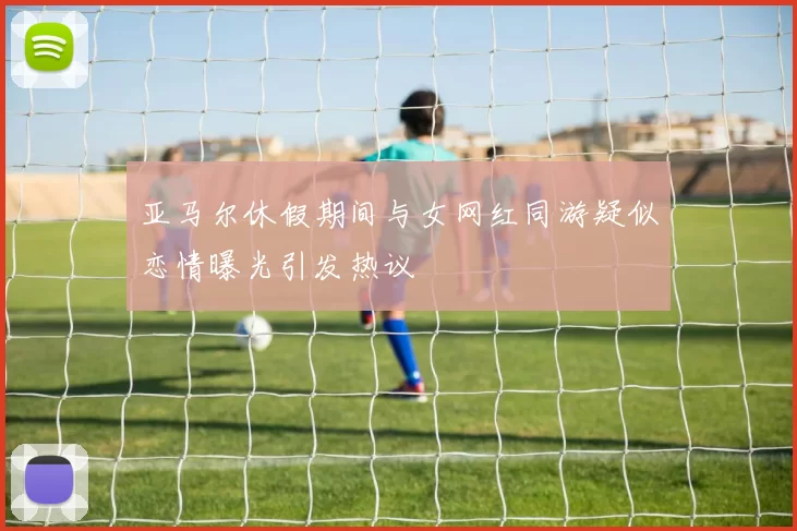 亚马尔休假期间与女网红同游疑似恋情曝光引发热议