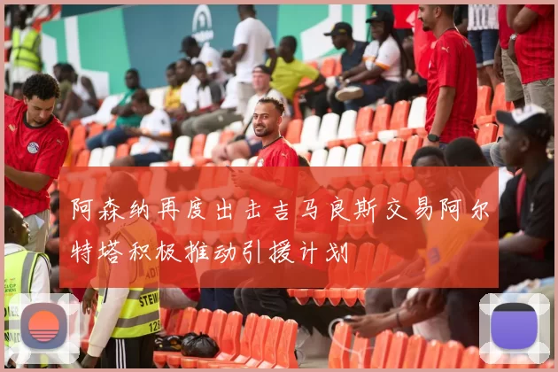 阿森纳再度出击吉马良斯交易阿尔特塔积极推动引援计划