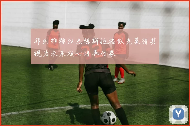 邓利维称拉杰琼斯性格似克莱将其视为未来核心培养对象
