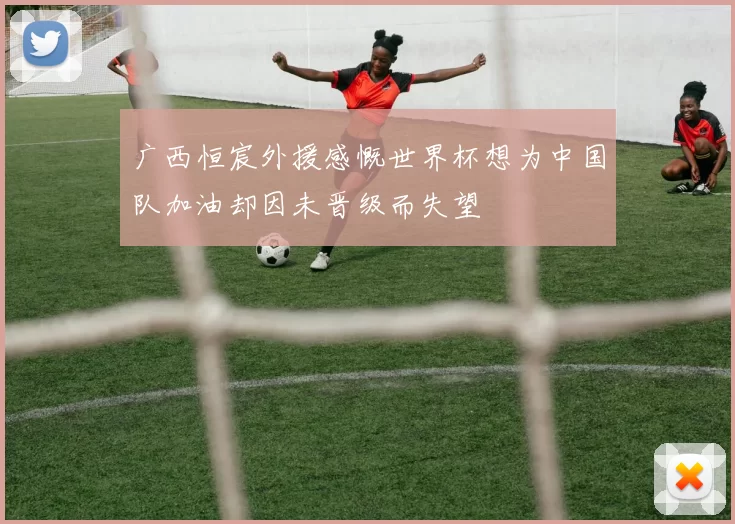 广西恒宸外援感慨世界杯想为中国队加油却因未晋级而失望