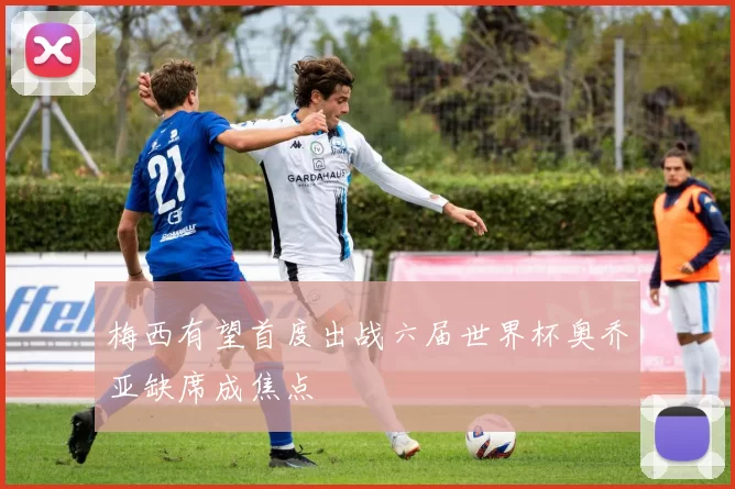 梅西有望首度出战六届世界杯奥乔亚缺席成焦点
