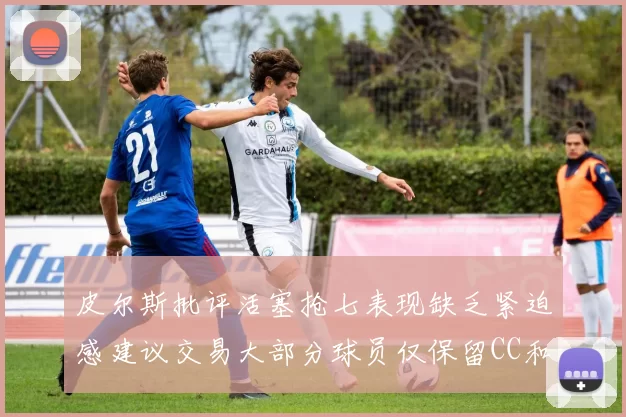 皮尔斯批评活塞抢七表现缺乏紧迫感建议交易大部分球员仅保留CC和詹金斯