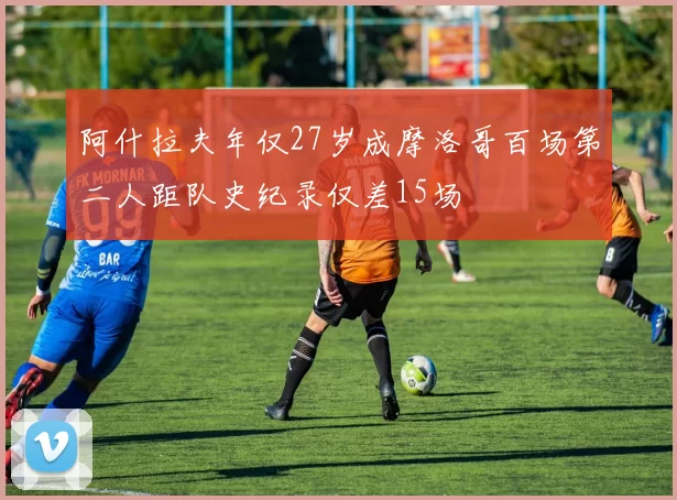 阿什拉夫年仅27岁成摩洛哥百场第二人距队史纪录仅差15场